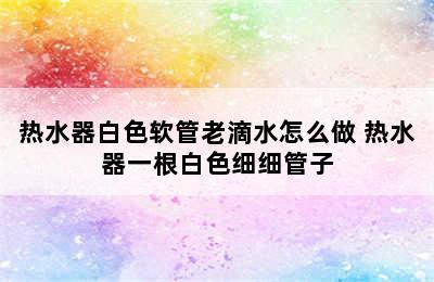 热水器白色软管老滴水怎么做 热水器一根白色细细管子